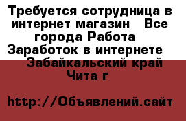 Требуется сотрудница в интернет-магазин - Все города Работа » Заработок в интернете   . Забайкальский край,Чита г.